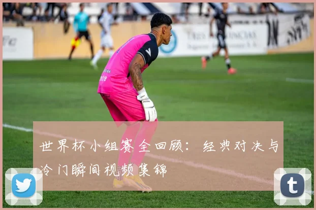 世界杯小组赛全回顾:经典对决与冷门瞬间视频集锦
