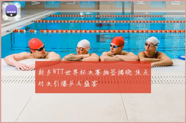新乡WTT世界杯决赛抽签揭晓 焦点对决引爆乒乓盛宴