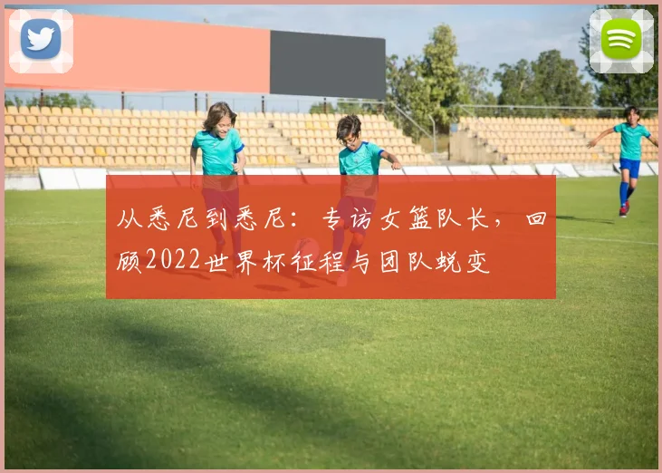 从悉尼到悉尼：专访女篮队长，回顾2022世界杯征程与团队蜕变