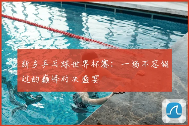 新乡乒乓球世界杯赛：一场不容错过的巅峰对决盛宴