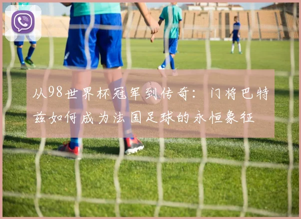 从98世界杯冠军到传奇:门将巴特兹如何成为法国足球的永恒象征