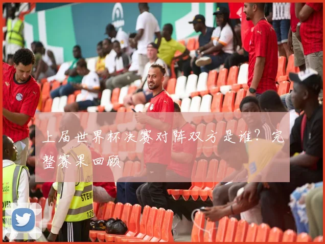 上届世界杯决赛对阵双方是谁？完整赛果回顾