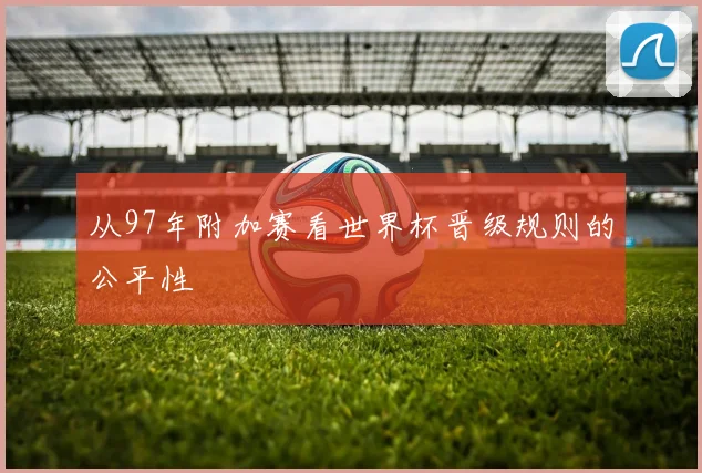 从97年附加赛看世界杯晋级规则的公平性