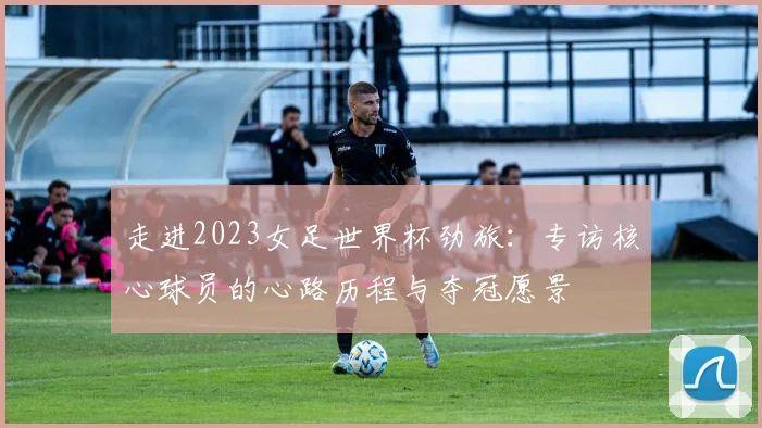 走进2023女足世界杯劲旅：专访核心球员的心路历程与夺冠愿景