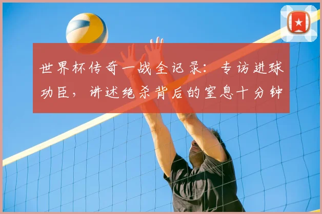 世界杯传奇一战全记录:专访进球功臣,讲述绝杀背后的窒息十分钟