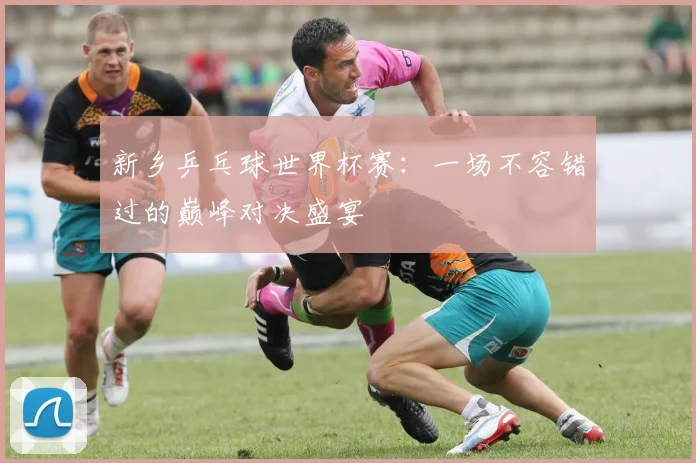 新乡乒乓球世界杯赛：一场不容错过的巅峰对决盛宴