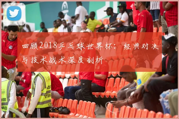 回顾2018乒乓球世界杯：经典对决与技术战术深度剖析