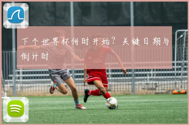 下个世界杯何时开始?关键日期与倒计时