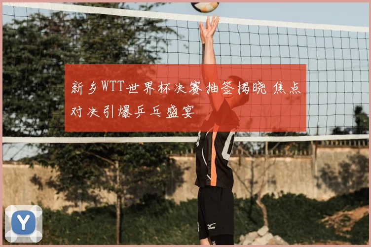 新乡WTT世界杯决赛抽签揭晓 焦点对决引爆乒乓盛宴