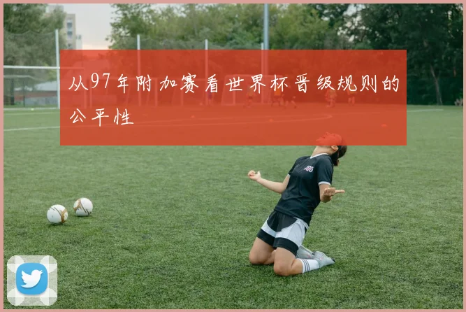 从97年附加赛看世界杯晋级规则的公平性