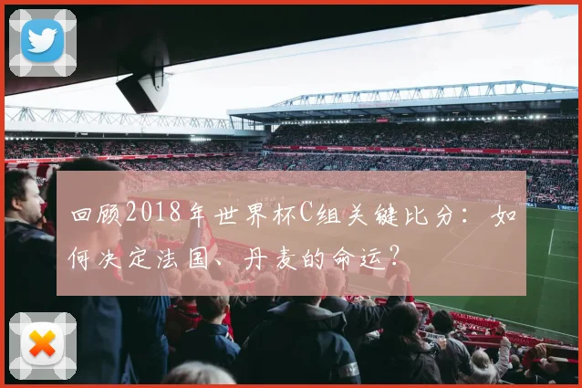 回顾2018年世界杯C组关键比分：如何决定法国、丹麦的命运？