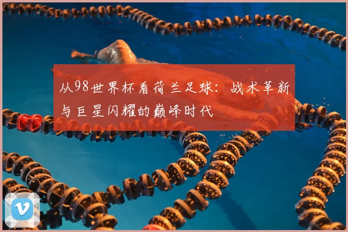 从98世界杯看荷兰足球:战术革新与巨星闪耀的巅峰时代