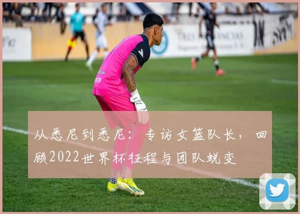 从悉尼到悉尼：专访女篮队长，回顾2022世界杯征程与团队蜕变