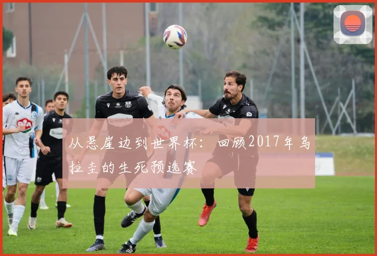 从悬崖边到世界杯:回顾2017年乌拉圭的生死预选赛
