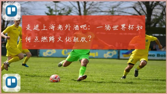 走进上海老外酒吧：一场世界杯如何点燃跨文化狂欢？