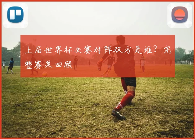上届世界杯决赛对阵双方是谁？完整赛果回顾