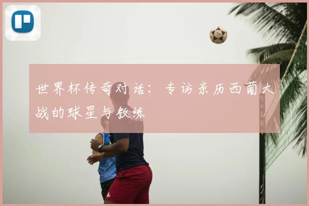 世界杯传奇对话:专访亲历西葡大战的球星与教练