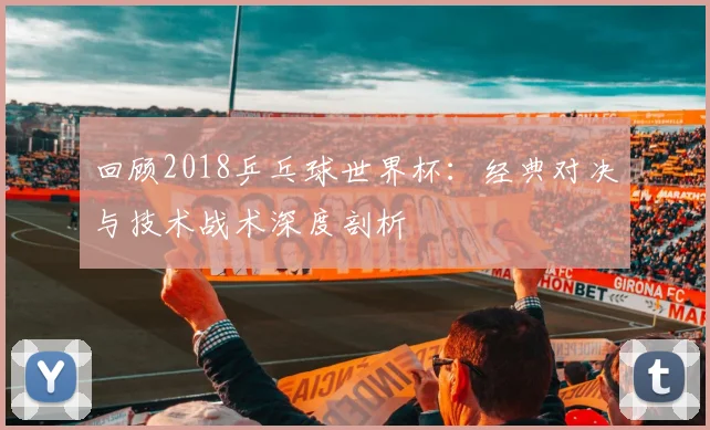 回顾2018乒乓球世界杯：经典对决与技术战术深度剖析
