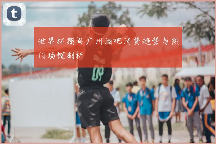 世界杯期间广州酒吧消费趋势与热门场馆剖析